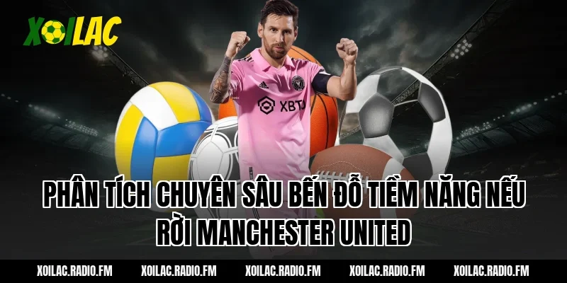 Phân tích chuyên sâu bến đỗ tiềm năng nếu rời Manchester United