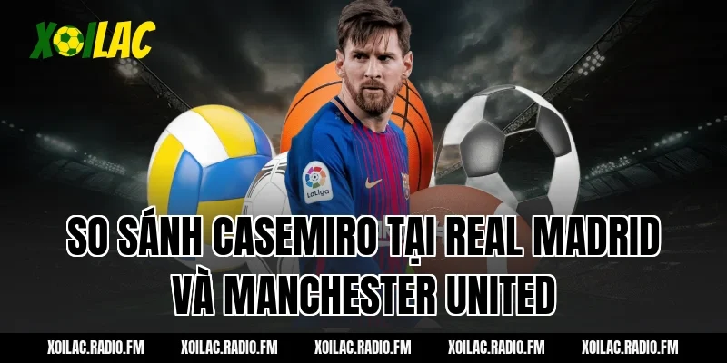 So sánh Casemiro tại Real Madrid và Manchester United